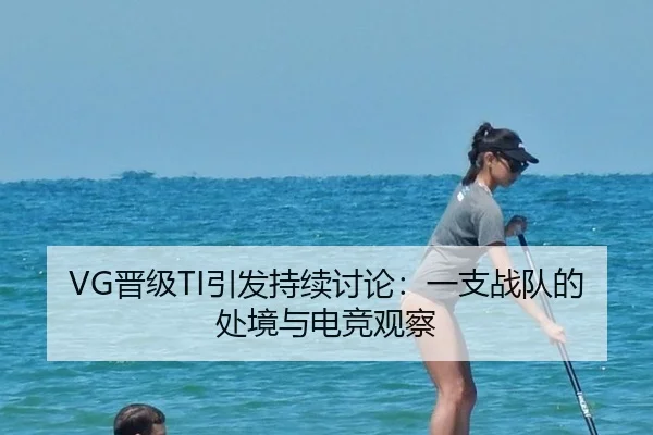 VG晋级TI引发持续讨论：一支战队的处境与电竞观察